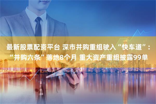 最新股票配资平台 深市并购重组驶入“快车道”：“并购六条”落地8个月 重大资产重组披露99单