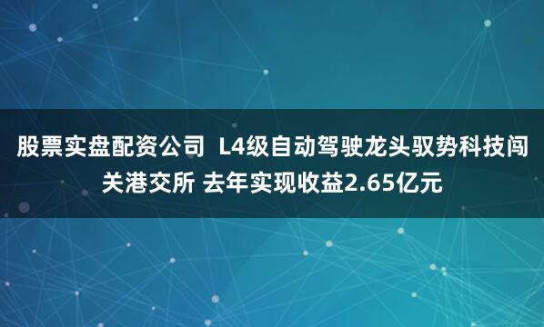 股票实盘配资公司  L4级自动驾驶龙头驭势科技闯关港交所 去年实现收益2.65亿元