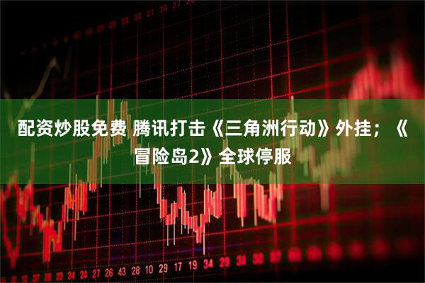 配资炒股免费 腾讯打击《三角洲行动》外挂；《冒险岛2》全球停服