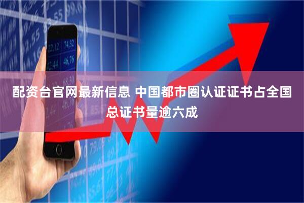 配资台官网最新信息 中国都市圈认证证书占全国总证书量逾六成