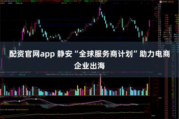 配资官网app 静安“全球服务商计划”助力电商企业出海