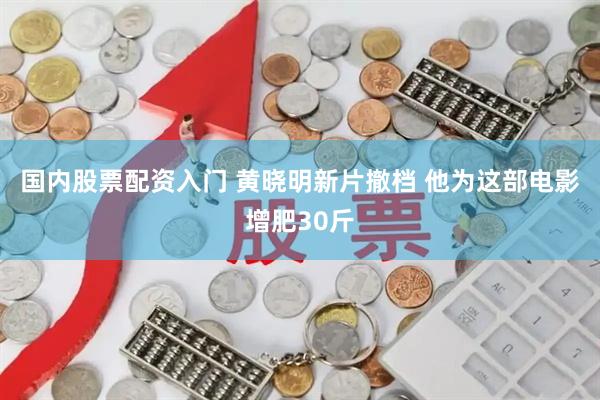 国内股票配资入门 黄晓明新片撤档 他为这部电影增肥30斤