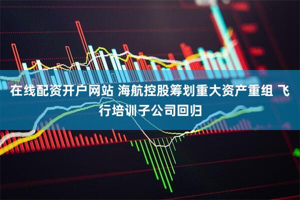 在线配资开户网站 海航控股筹划重大资产重组 飞行培训子公司回归