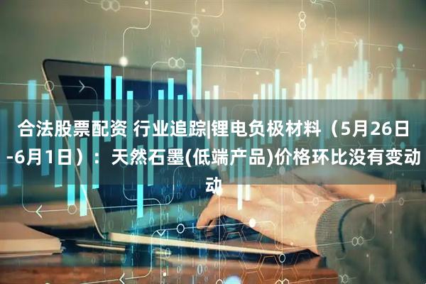 合法股票配资 行业追踪|锂电负极材料（5月26日-6月1日）：天然石墨(低端产品)价格环比没有变动