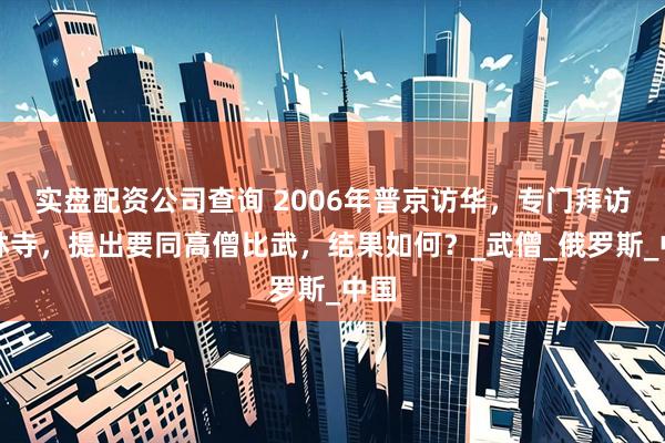 实盘配资公司查询 2006年普京访华，专门拜访少林寺，提出要同高僧比武，结果如何？_武僧_俄罗斯_中国