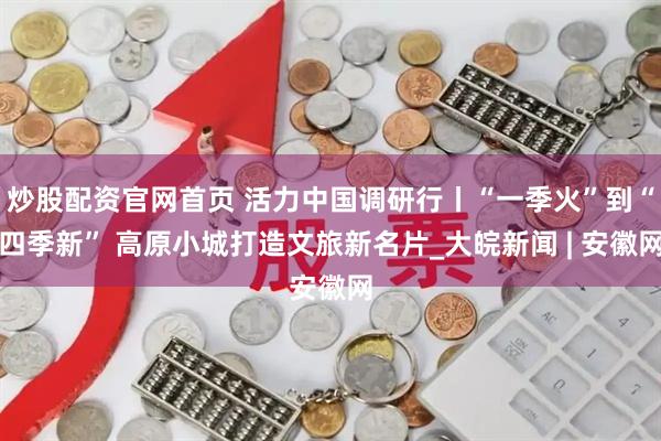 炒股配资官网首页 活力中国调研行丨“一季火”到“四季新” 高原小城打造文旅新名片_大皖新闻 | 安徽网