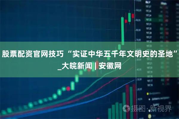 股票配资官网技巧 “实证中华五千年文明史的圣地”_大皖新闻 | 安徽网