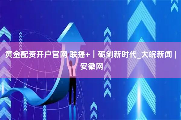 黄金配资开户官网 联播+｜砺剑新时代_大皖新闻 | 安徽网