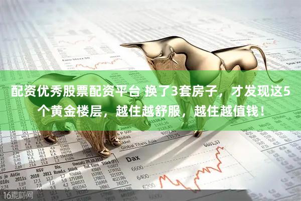 配资优秀股票配资平台 换了3套房子，才发现这5个黄金楼层，越住越舒服，越住越值钱！