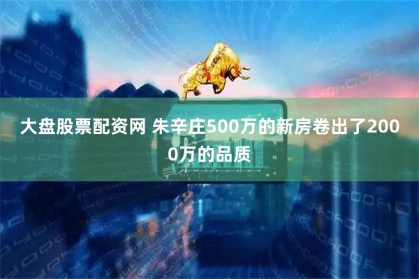 大盘股票配资网 朱辛庄500万的新房卷出了2000万的品质