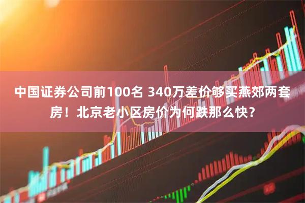 中国证券公司前100名 340万差价够买燕郊两套房！北京老小区房价为何跌那么快？