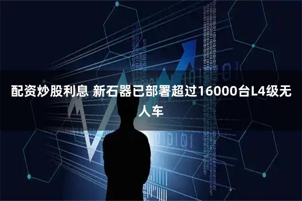 配资炒股利息 新石器已部署超过16000台L4级无人车