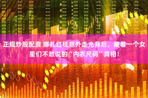正规炒股配资 娜扎红毯意外走光背后，藏着一个女星们不敢说的“内衣尺码”真相！