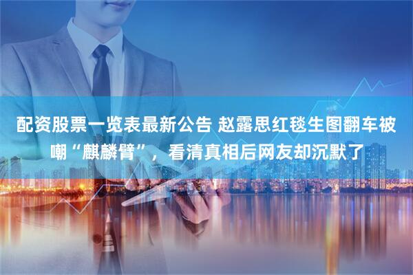 配资股票一览表最新公告 赵露思红毯生图翻车被嘲“麒麟臂”，看清真相后网友却沉默了