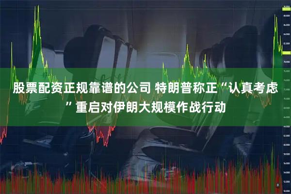 股票配资正规靠谱的公司 特朗普称正“认真考虑”重启对伊朗大规模作战行动