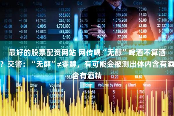 最好的股票配资网站 网传喝“无醇”啤酒不算酒驾？交警：“无醇”≠零醇，有可能会被测出体内含有酒精