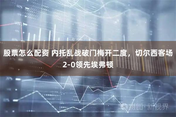 股票怎么配资 内托乱战破门梅开二度，切尔西客场2-0领先埃弗顿